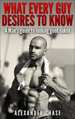 What Every Guy Desires to Know - A Man's Guide to looking Good Naked: A Man's Guide On How To Look Good Naked